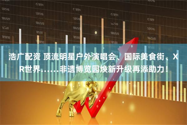 浩广配资 顶流明星户外演唱会、国际美食街、XR世界……非遗博览园焕新升级再添助力！