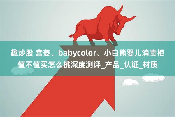 趣炒股 宫菱、babycolor、小白熊婴儿消毒柜值不值买怎么挑深度测评_产品_认证_材质