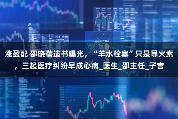 涨盈配 邵晓蓓遗书曝光，“羊水栓塞”只是导火索，三起医疗纠纷早成心病_医生_邵主任_子宫