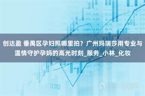 创达盈 番禺区孕妇照哪里拍？广州玛瑞莎用专业与温情守护孕妈的高光时刻_服务_小林_化妆