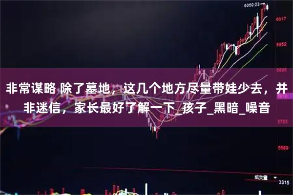 非常谋略 除了墓地，这几个地方尽量带娃少去，并非迷信，家长最好了解一下_孩子_黑暗_噪音