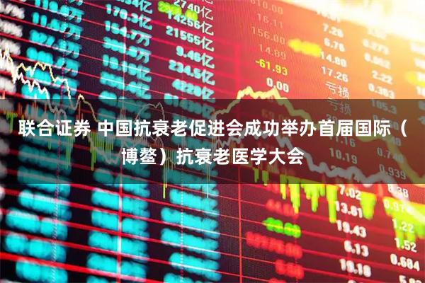 联合证券 中国抗衰老促进会成功举办首届国际（博鳌）抗衰老医学大会