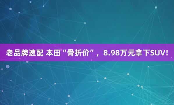 老品牌速配 本田“骨折价”，8.98万元拿下SUV!
