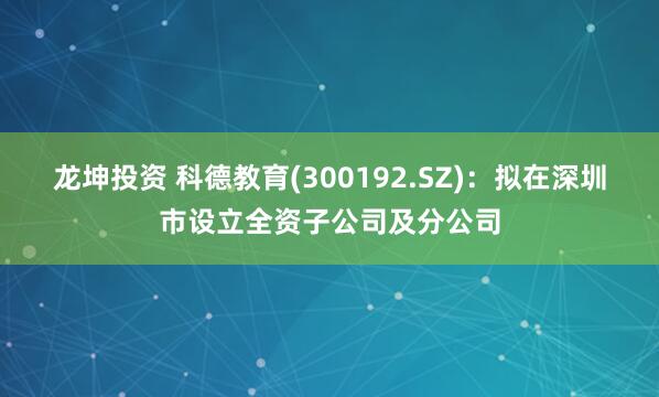 龙坤投资 科德教育(300192.SZ)：拟在深圳市设立全资子公司及分公司