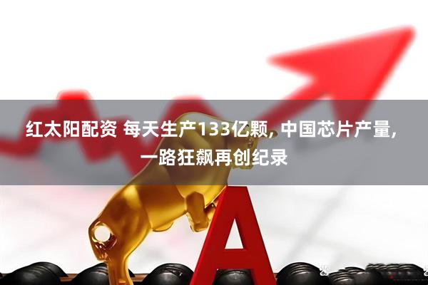 红太阳配资 每天生产133亿颗, 中国芯片产量, 一路狂飙再创纪录