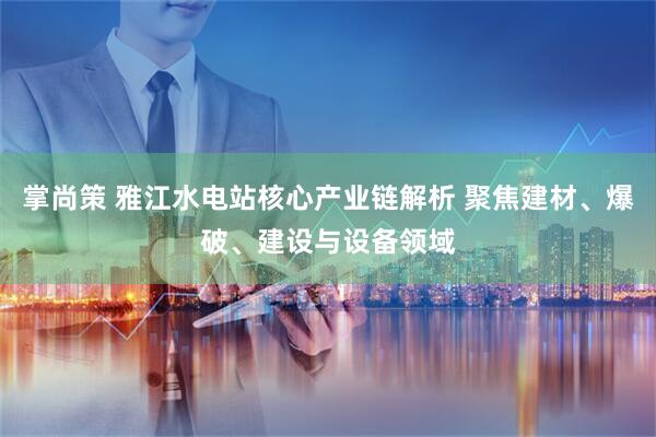 掌尚策 雅江水电站核心产业链解析 聚焦建材、爆破、建设与设备领域