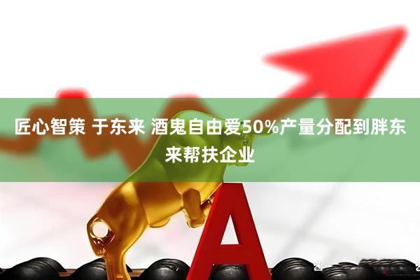 匠心智策 于东来 酒鬼自由爱50%产量分配到胖东来帮扶企业