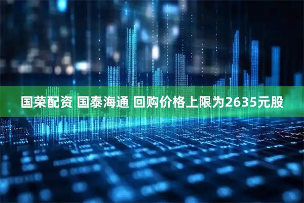 国荣配资 国泰海通 回购价格上限为2635元股