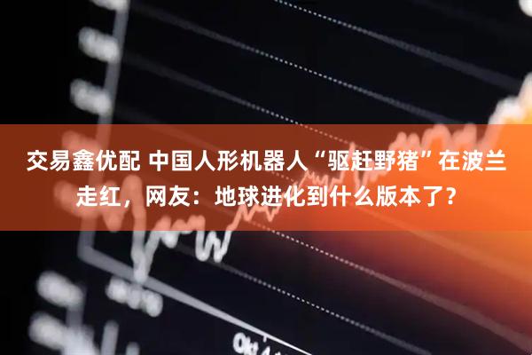 交易鑫优配 中国人形机器人“驱赶野猪”在波兰走红，网友：地球进化到什么版本了？