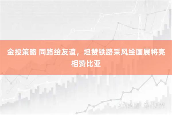 金投策略 同路绘友谊，坦赞铁路采风绘画展将亮相赞比亚