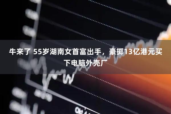 牛来了 55岁湖南女首富出手，豪掷13亿港元买下电脑外壳厂