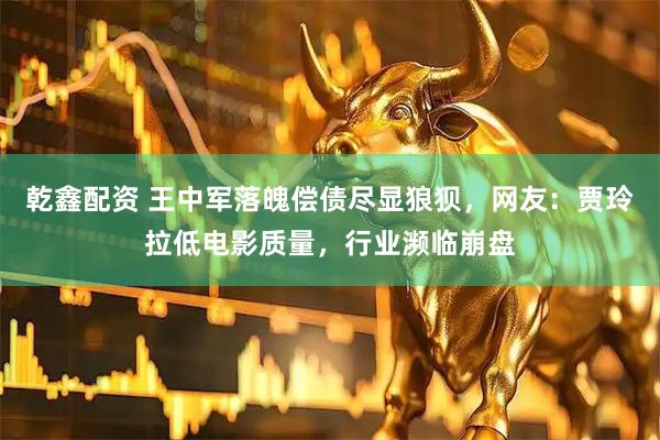 乾鑫配资 王中军落魄偿债尽显狼狈，网友：贾玲拉低电影质量，行业濒临崩盘