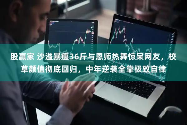 股赢家 沙溢暴瘦36斤与恩师热舞惊呆网友，校草颜值彻底回归，中年逆袭全靠极致自律