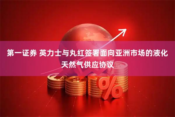 第一证券 英力士与丸红签署面向亚洲市场的液化天然气供应协议