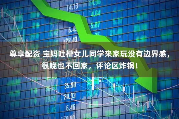 尊享配资 宝妈吐槽女儿同学来家玩没有边界感，很晚也不回家，评论区炸锅！
