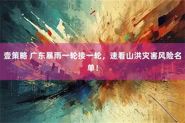 壹策略 广东暴雨一轮接一轮，速看山洪灾害风险名单！