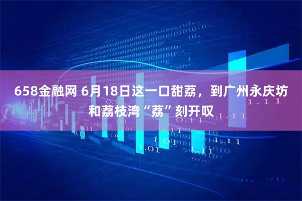 658金融网 6月18日这一口甜荔，到广州永庆坊和荔枝湾“荔”刻开叹