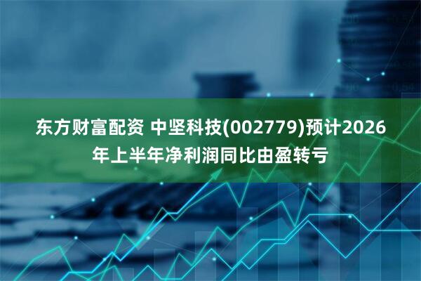 东方财富配资 中坚科技(002779)预计2026年上半年净利润同比由盈转亏