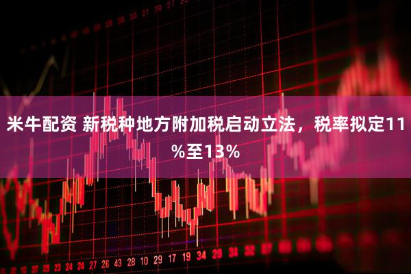 米牛配资 新税种地方附加税启动立法，税率拟定11%至13%